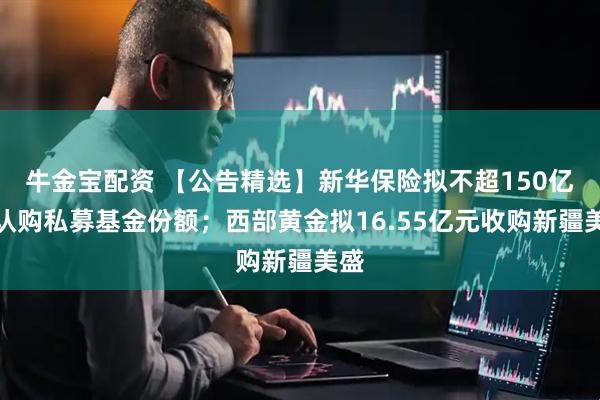 牛金宝配资 【公告精选】新华保险拟不超150亿元认购私募基金份额；西部黄金拟16.55亿元收购新疆美盛
