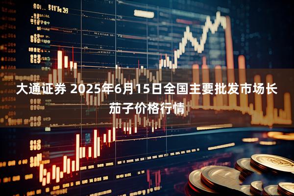 大通证券 2025年6月15日全国主要批发市场长茄子价格行情