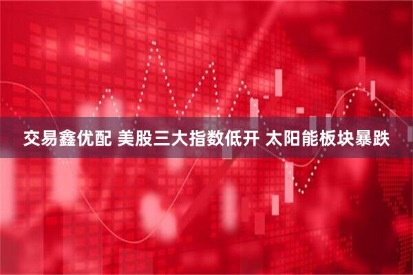 交易鑫优配 美股三大指数低开 太阳能板块暴跌