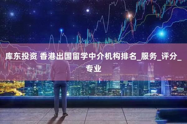 库东投资 香港出国留学中介机构排名_服务_评分_专业
