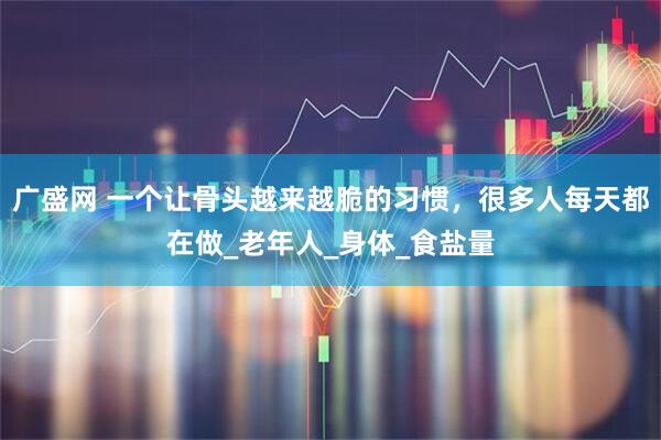 广盛网 一个让骨头越来越脆的习惯，很多人每天都在做_老年人_身体_食盐量
