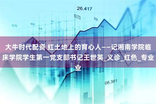 大牛时代配资 红土地上的育心人——记湘南学院临床学院学生第一党支部书记王世英_义诊_红色_专业