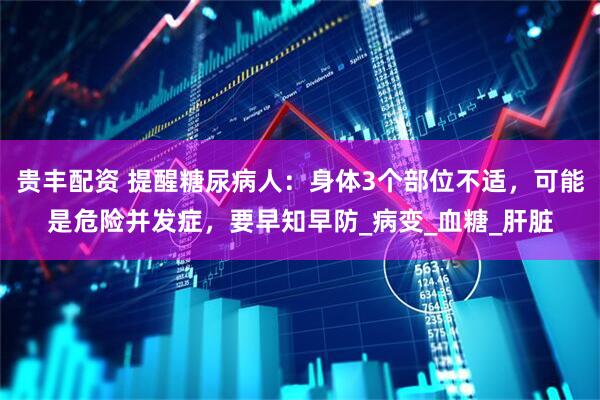 贵丰配资 提醒糖尿病人：身体3个部位不适，可能是危险并发症，要早知早防_病变_血糖_肝脏