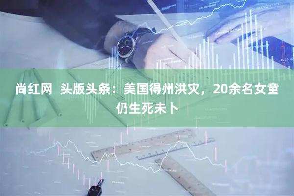 尚红网  头版头条：美国得州洪灾，20余名女童仍生死未卜