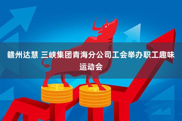 赣州达慧 三峡集团青海分公司工会举办职工趣味运动会
