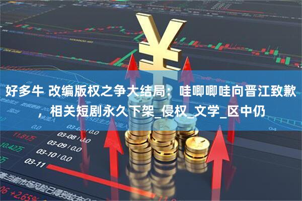好多牛 改编版权之争大结局：哇唧唧哇向晋江致歉，相关短剧永久下架_侵权_文学_区中仍