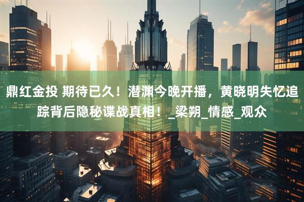 鼎红金投 期待已久！潜渊今晚开播，黄晓明失忆追踪背后隐秘谍战真相！_梁朔_情感_观众