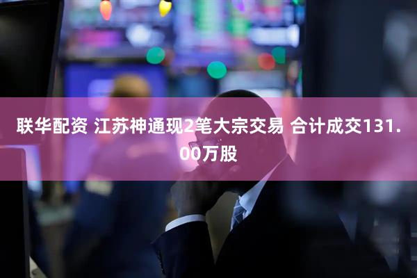 联华配资 江苏神通现2笔大宗交易 合计成交131.00万股