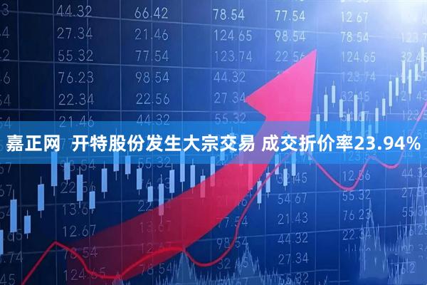 嘉正网  开特股份发生大宗交易 成交折价率23.94%