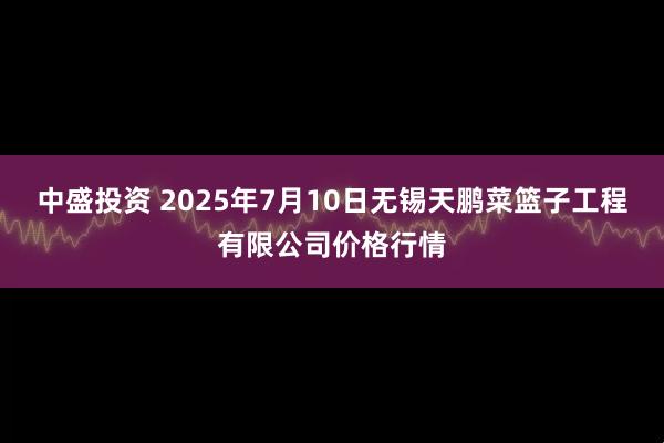 中盛投资 2025年7月10日无锡天鹏菜篮子工程有限公司价格行情