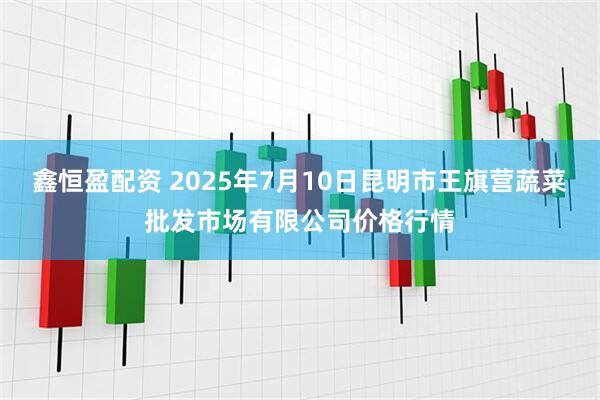 鑫恒盈配资 2025年7月10日昆明市王旗营蔬菜批发市场有限公司价格行情