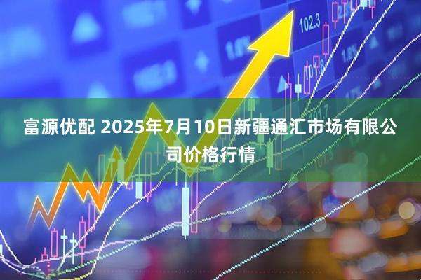 富源优配 2025年7月10日新疆通汇市场有限公司价格行情