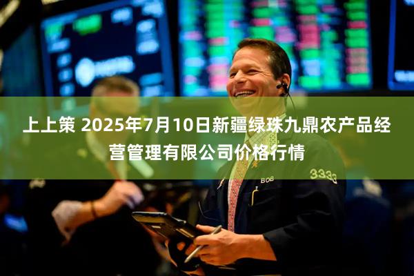 上上策 2025年7月10日新疆绿珠九鼎农产品经营管理有限公司价格行情