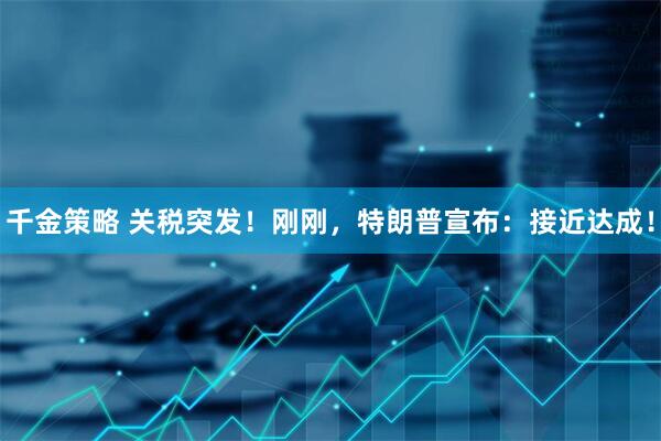 千金策略 关税突发！刚刚，特朗普宣布：接近达成！