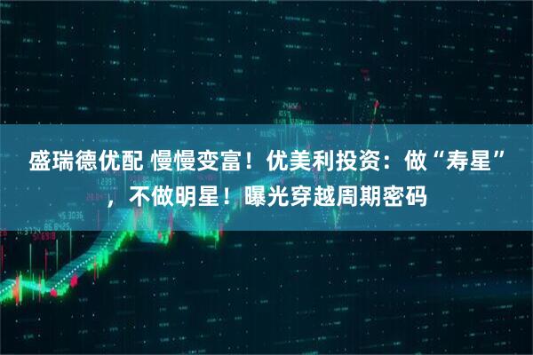 盛瑞德优配 慢慢变富！优美利投资：做“寿星”，不做明星！曝光穿越周期密码