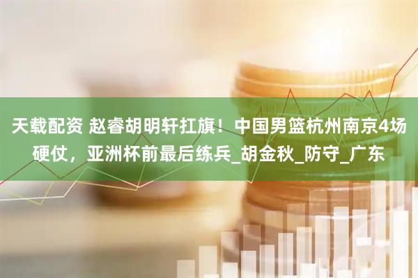 天载配资 赵睿胡明轩扛旗！中国男篮杭州南京4场硬仗，亚洲杯前最后练兵_胡金秋_防守_广东