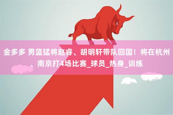 金多多 男篮猛将赵睿、胡明轩带队回国！将在杭州、南京打4场比赛_球员_热身_训练