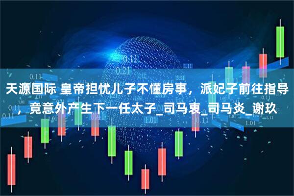 天源国际 皇帝担忧儿子不懂房事，派妃子前往指导，竟意外产生下一任太子_司马衷_司马炎_谢玖