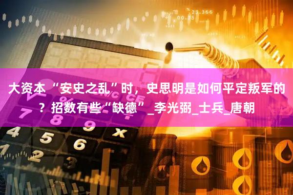 大资本 “安史之乱”时，史思明是如何平定叛军的？招数有些“缺德”_李光弼_士兵_唐朝