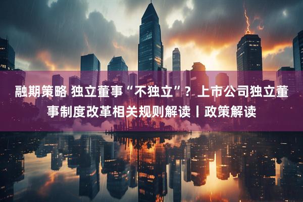 融期策略 独立董事“不独立”？上市公司独立董事制度改革相关规则解读丨政策解读