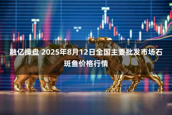 融亿操盘 2025年8月12日全国主要批发市场石斑鱼价格行情