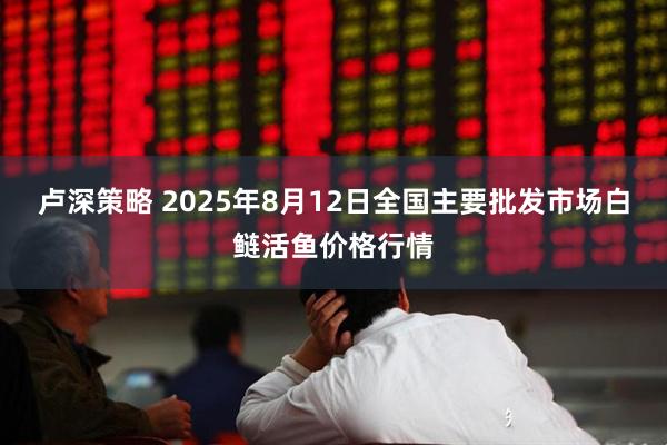 卢深策略 2025年8月12日全国主要批发市场白鲢活鱼价格行情