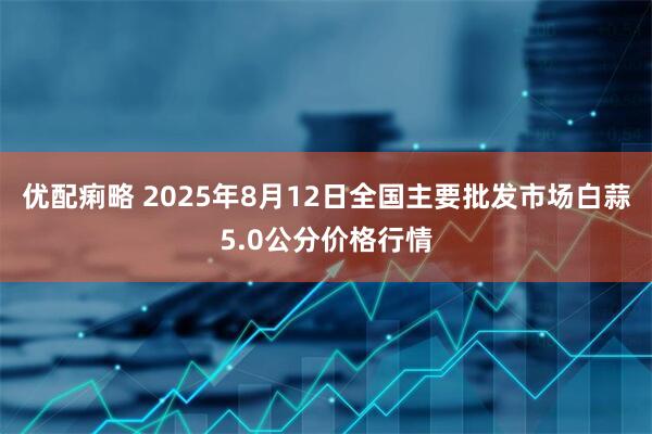 优配痢略 2025年8月12日全国主要批发市场白蒜5.0公分价格行情