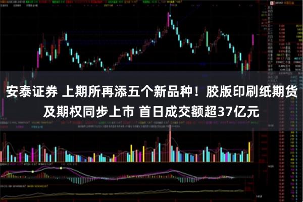 安泰证券 上期所再添五个新品种！胶版印刷纸期货及期权同步上市 首日成交额超37亿元