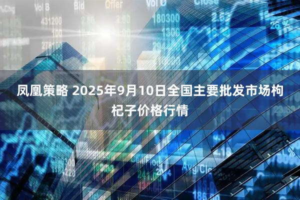 凤凰策略 2025年9月10日全国主要批发市场枸杞子价格行情