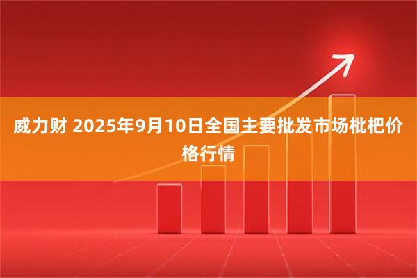 威力财 2025年9月10日全国主要批发市场枇杷价格行情
