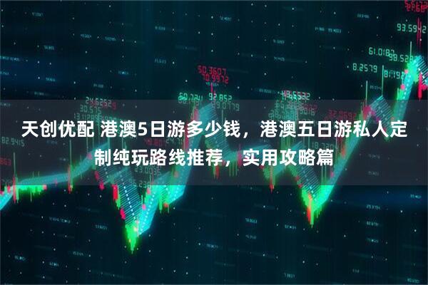 天创优配 港澳5日游多少钱，港澳五日游私人定制纯玩路线推荐，实用攻略篇