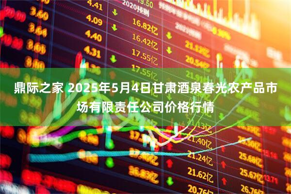 鼎际之家 2025年5月4日甘肃酒泉春光农产品市场有限责任公司价格行情