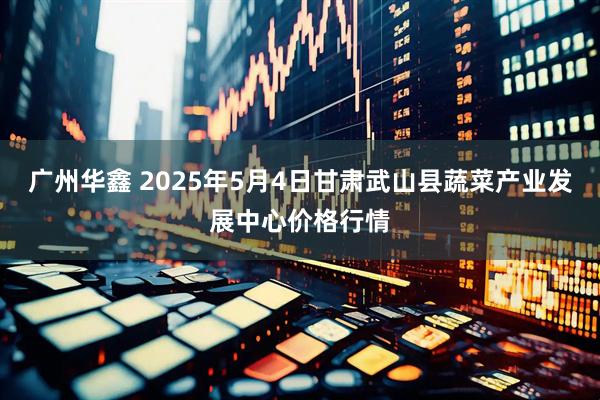 广州华鑫 2025年5月4日甘肃武山县蔬菜产业发展中心价格行情