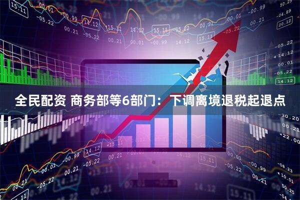 全民配资 商务部等6部门：下调离境退税起退点