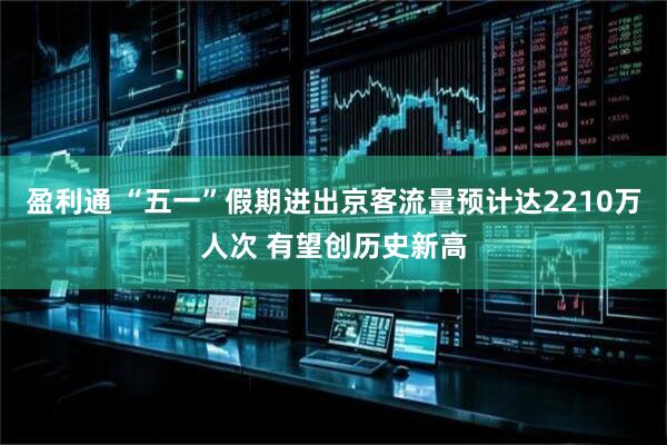 盈利通 “五一”假期进出京客流量预计达2210万人次 有望创历史新高