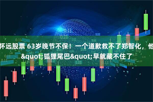 怀远股票 63岁晚节不保!一个道歉救不了郑智化,他"狐狸尾巴"早就藏不住了