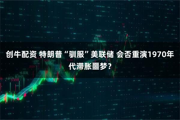创牛配资 特朗普“驯服”美联储 会否重演1970年代滞胀噩梦？