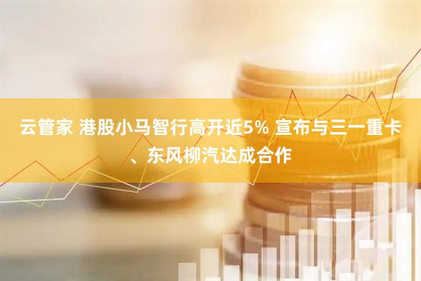 云管家 港股小马智行高开近5% 宣布与三一重卡、东风柳汽达成合作