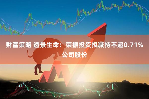 财富策略 透景生命：荣振投资拟减持不超0.71%公司股份