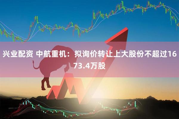 兴业配资 中航重机：拟询价转让上大股份不超过1673.4万股